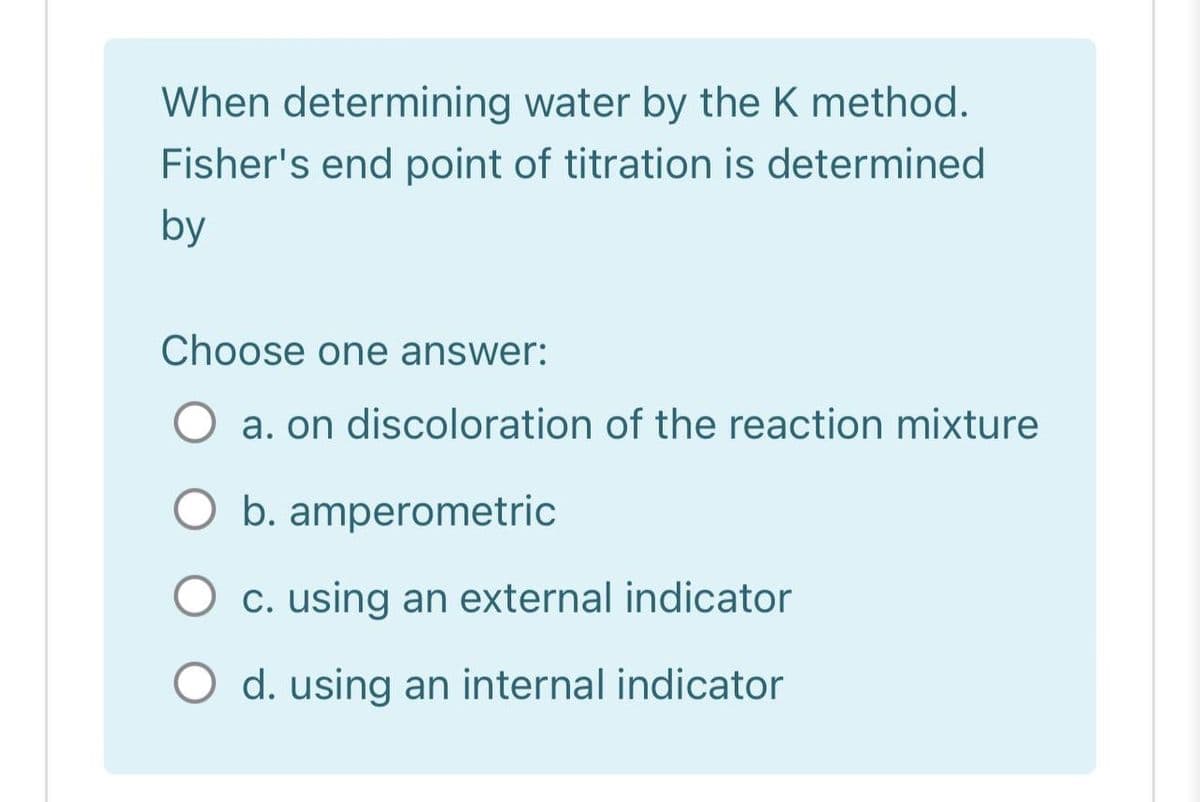 When determining water by the K method.
Fisher's end point of titration is determined
by
Choose one answer:
a. on discoloration of the reaction mixture
O b. amperometric
c. using an external indicator
O d. using an internal indicator
