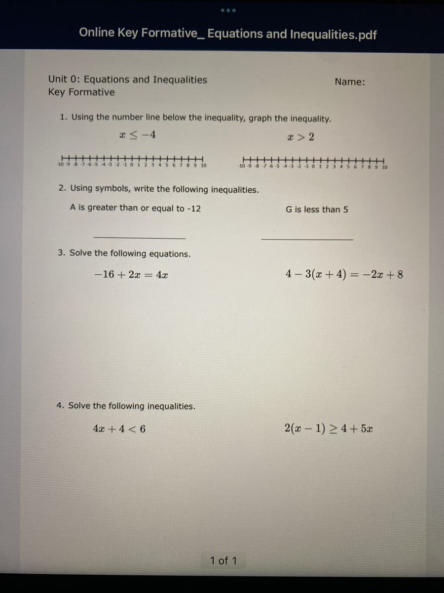 Online Key Formative_ Equations and Inequalities.pdf
Unit 0: Equations and Inequalities
Key Formative
1. Using the number line below the inequality, graph the inequality.
x≤-4
x > 2
1 2 3 4 5 6 7 8 9 10
3. Solve the following equations.
-16+ 2x = 4x
2. Using symbols, write the following inequalities.
A is greater than or equal to -12
4. Solve the following inequalities.
4x + 4 < 6
||||||
1 of 1
Name:
-10-9-8-7-6-5-4-3 -2 -1 0 123456
G is less than 5
10
4-3(x+4)= -2x+8
2(2 − 1) >4+5