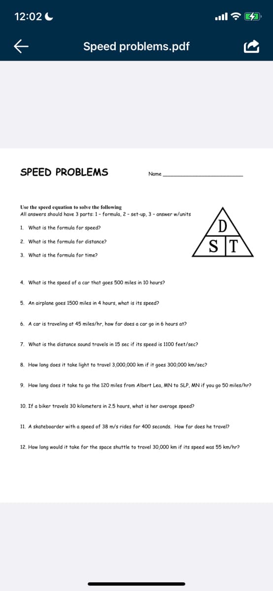 12:02
K
Speed problems.pdf
SPEED PROBLEMS
Name
Use the speed equation to solve the following
All answers should have 3 parts: 1- formula, 2-set-up, 3- answer w/units
1. What is the formula for speed?
2. What is the formula for distance?
3. What is the formula for time?
4. What is the speed of a car that goes 500 miles in 10 hours?
5. An airplane goes 1500 miles in 4 hours, what is its speed?
6. A car is traveling at 45 miles/hr, how far does a car go in 6 hours at?
7. What is the distance sound travels in 15 sec if its speed is 1100 feet/sec?
8. How long does take light to travel 3,000,000 km if it goes 300,000 km/sec?
ST
9. How long does it take to go the 120 miles from Albert Lea, MN to SLP, MN if you go 50 miles/hr?
10. If a biker travels 30 kilometers in 2.5 hours, what is her average speed?
11. A skateboarder with a speed of 38 m/s rides for 400 seconds. How far does he travel?
12. How long would it take for the space shuttle to travel 30,000 km if its speed was 55 km/hr?