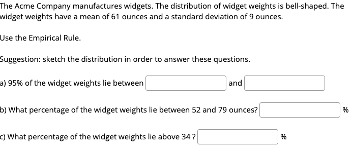 The Acme Company manufactures widgets. The distribution of widget weights is bell-shaped. The
widget weights have a mean of 61 ounces and a standard deviation of 9 ounces.
Use the Empirical Rule.
Suggestion: sketch the distribution in order to answer these questions.
a) 95% of the widget weights lie between
and
b) What percentage of the widget weights lie between 52 and 79 ounces?
%
c) What percentage of the widget weights lie above 34?
%
