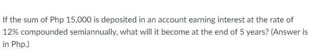 If the sum of Php 15,000 is deposited in an account earning interest at the rate of
12% compounded semiannually, what will it become at the end of 5 years? (Answer is
in Php.)
