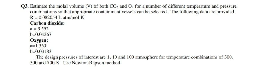 Q3. Estimate the molal volume (V) of both CO2 and O2 for a number of different temperature and pressure
combinations so that appropriate containment vessels can be selected. The following data are provided.
R = 0.082054 L atm/mol K
Carbon dioxide:
a = 3.592
b=0.04267
Oxygen:
a=1.360
b=0.03183
The design pressures of interest are 1, 10 and 100 atmosphere for temperature combinations of 300,
500 and 700 K. Use Newton-Rapson method.
