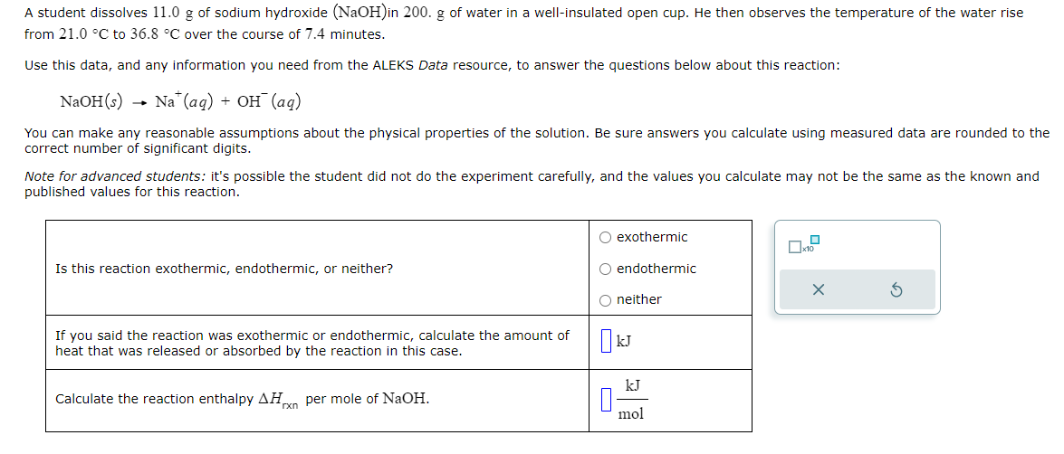 A student dissolves 11.0 g of sodium hydroxide (NaOH) in 200. g of water in a well-insulated open cup. He then observes the temperature of the water rise
from 21.0 °C to 36.8 °C over the course of 7.4 minutes.
Use this data, and any information you need from the ALEKS Data resource, to answer the questions below about this reaction:
NaOH(s) Na (aq) + OH˜¯ (aq)
You can make any reasonable assumptions about the physical properties of the solution. Be sure answers you calculate using measured data are rounded to the
correct number of significant digits.
Note for advanced students: it's possible the student did not do the experiment carefully, and the values you calculate may not be the same as the known and
published values for this reaction.
Is this reaction exothermic, endothermic, or neither?
If you said the reaction was exothermic or endothermic, calculate the amount of
heat that was released or absorbed by the reaction in this case.
Calculate the reaction enthalpy AH per mole of NaOH.
rxn
exothermic
x10
endothermic
neither
☐ kJ
n
kJ
mol
5