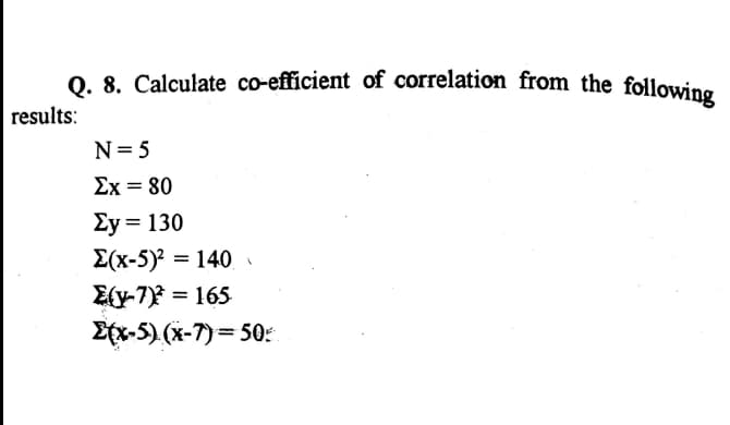 Q. 8. Calculate co-efficient of correlation from the following
0. 8. Calculate co-efficient of correlation from the following
results:
N= 5
Ex = 80
Ey = 130
E(x-5)? = 140
E{y-7) = 165
Etx-5) (x-7)= 50:
