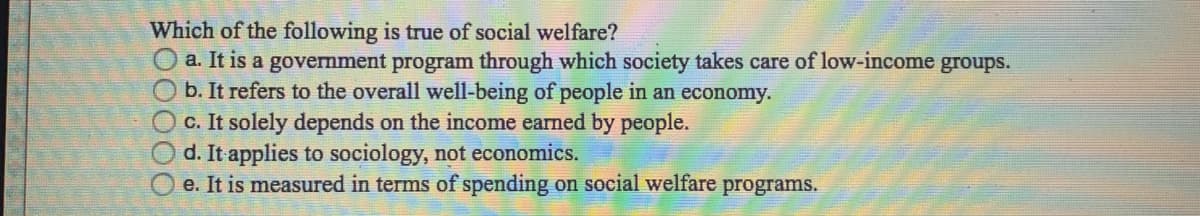 Which of the following is true of social welfare?
O a. It is a government program through which society takes care of low-income groups.
b. It refers to the overall well-being of people in an economy.
c. It solely depends on the income earned by people.
d. It applies to sociology, not economics.
e. It is measured in terms of spending on social welfare programs.
