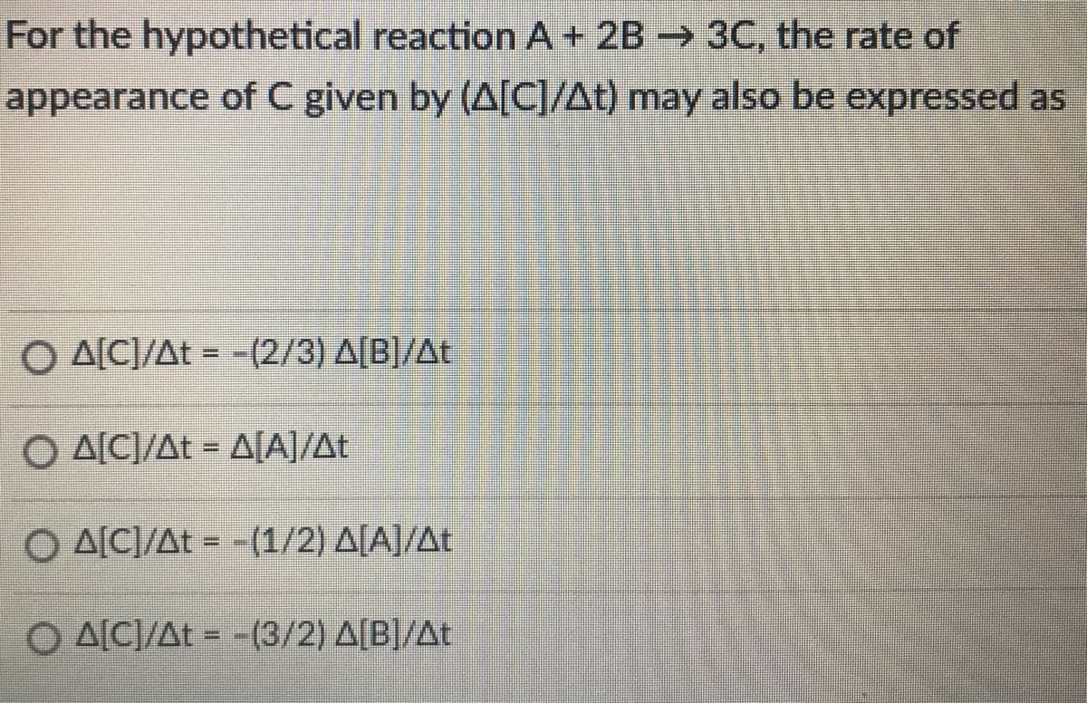 For the hypothetical reaction A+ 2B 3C, the rate of
appearance of C given by (A[C]/At) may also be expressed as
O A[C]/At = -(2/3) A[B]/At
O A[C]/At = A[A]/At
Ο ΔΙΕΔt-1/2) ΔΙΑ/Δt
O AICI/At = -(3/2) A[B]/At

