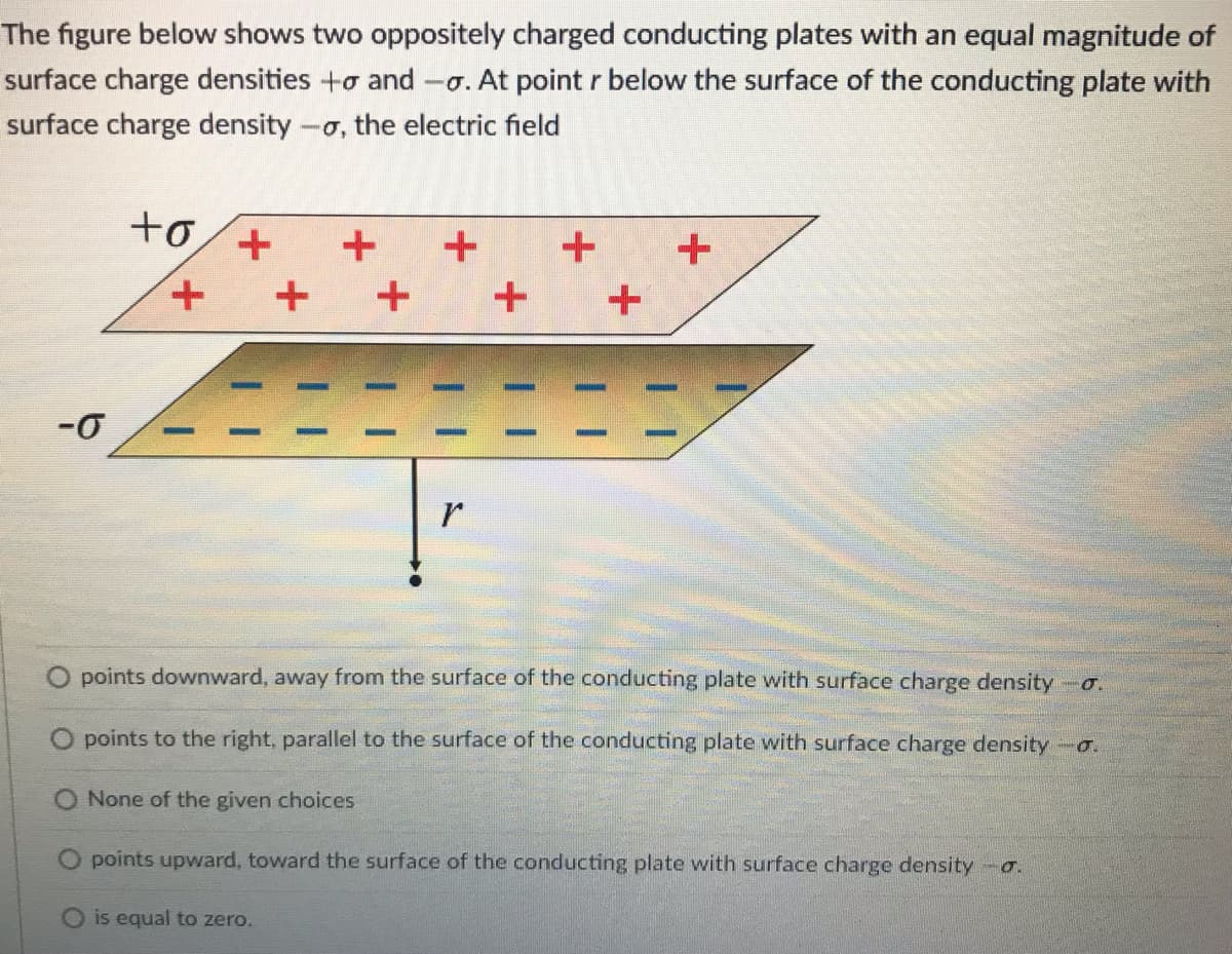 The figure below shows two oppositely charged conducting plates with an equal magnitude of
surface charge densities +o and -o. At point r below the surface of the conducting plate with
surface charge density -o, the electric field
十0/+
+,
-0
points downward, away from the surface of the conducting plate with surface charge density o.
O points to the right, parallel to the surface of the conducting plate with surface charge density a.
None of the given choices
points upward, toward the surface of the conducting plate with surface charge density -o.
O is equal to zero.
