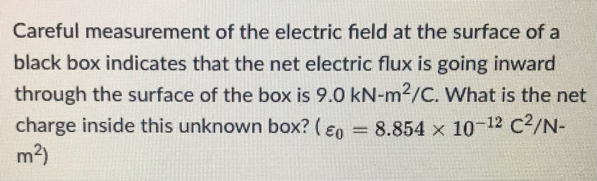 Careful measurement of the electric field at the surface of a
black box indicates that the net electric flux is going inward
through the surface of the box is 9.0 kN-m2/C. What is the net
charge inside this unknown box? ( ɛn = 8.854 × 10-12 C²/N-
m2)
