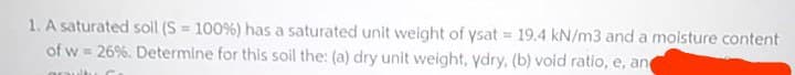 1. A saturated soil (S = 100%) has a saturated unit weight of ysat 19.4 kN/m3 and a moisture content
of w = 26%. Determine for this soil the: (a) dry unit weight, ydry, (b) void ratio, e, an
%3D
!!
aruitu C
