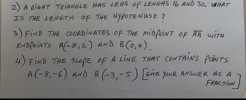 2) A RIGHT TRIANGLE HAS LEGS OF LENGHS 16 AND 30, WHAT
IS THE LENGTH OF THE HYPOTENUSE 2
3) FIND THE COORDINATES OF THE MIDPOINT OF AB WITH
ENDPOINTS A(-8,2) AND 8C0,4).
4) FIND THE SLOPE OF A LINE THAT CONTAINS PoiNTS
A(-8,-6) AND B (-3,-5) GiVE YouR ANSWER AS A
FRACTION
