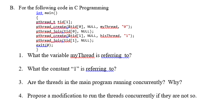 B. For the following code in C Programming
int, main()
{
pthceadat tidl1];
pthcead.sreatsl&tid[0], NULL, Uxthcsad. "0");
pthceadaioinltid[0], NULL);
pthcead.sreate(&tid[1], NULL, bistbread, "1");
pthceadaioinltid[1], NULL);
exitle);
}
1. What the variable myThread is referring to?
2. What the constant "1" is referring to?
3. Are the threads in the main program running concurrently? Why?
4. Propose a modification to run the threads concurrently if they are not so.
