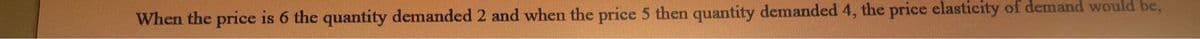 When the price is 6 the quantity demanded 2 and when the price 5 then quantity demanded 4, the price elasticity of demand would be,
