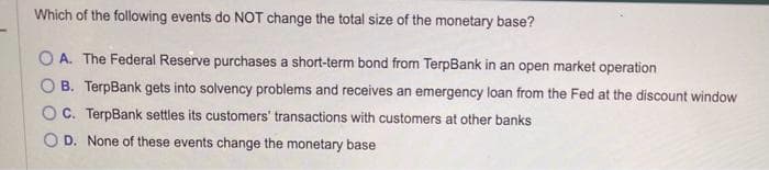 Which of the following events do NOT change the total size of the monetary base?
OA. The Federal Reserve purchases a short-term bond from TerpBank in an open market operation
B. TerpBank gets into solvency problems and receives an emergency loan from the Fed at the discount window
C. TerpBank settles its customers' transactions with customers at other banks
OD. None of these events change the monetary base