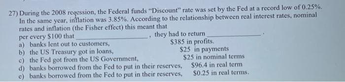 27) During the 2008 reqession, the Federal funds "Discount" rate was set by the Fed at a record low of 0.25%.
In the same year, inflation was 3.85%. According to the relationship between real interest rates, nominal
rates and inflation (the Fisher effect) this meant that
per every $100 that
they had to return
$385 in profits.
a) banks lent out to customers,
b) the US Treasury got in loans,
*
$25 in payments
$25 in nominal terms
$96.4 in real term
$0.25 in real terms.
c) the Fed got from the US Government,
d) banks borrowed from the Fed to put in their reserves,
e) banks borrowed from the Fed to put in their reserves,