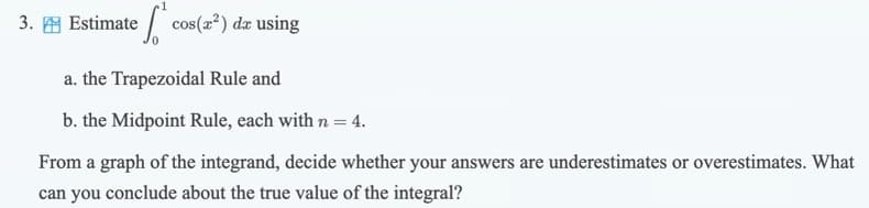 3. E Estimate / cos(a²) dæ using
a. the Trapezoidal Rule and
b. the Midpoint Rule, each with n = 4.
From a graph of the integrand, decide whether your answers are underestimates or overestimates. What
can you conclude about the true value of the integral?
