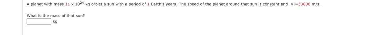 A planet with mass 11 x 1024 kg orbits a sun with a period of 1 Earth's years. The speed of the planet around that sun is constant and |v|=33600 m/s.
What is the mass of that sun?
kg
