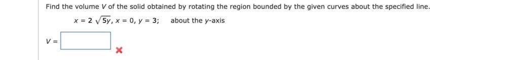 Find the volume V of the solid obtained by rotating the region bounded by the given curves about the specified line.
x = 2 V 5y, x = 0, y = 3;
about the y-axis
V =
