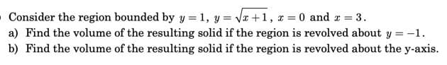 Consider the region bounded by y = 1, y = Vx +1, x = 0 and z =
3.
a) Find the volume of the resulting solid if the region is revolved about y = -1.
b) Find the volume of the resulting solid if the region is revolved about the y-axis.
