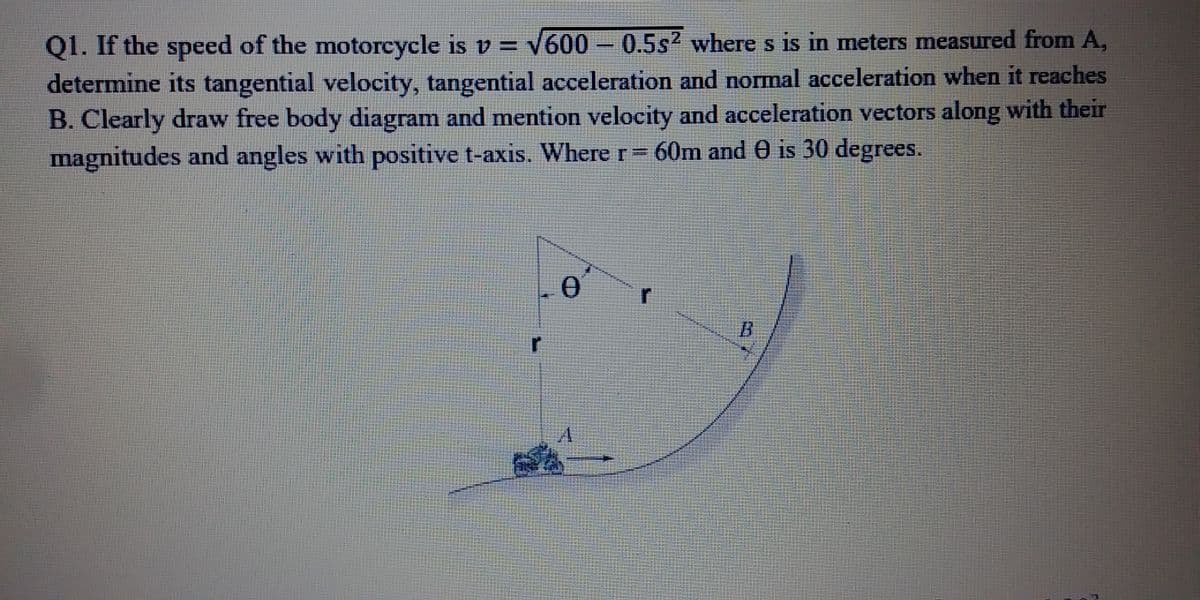 Q1. If the speed of the motorcycle is v = V600 – 0.5s? where s is in meters measured from A,
determine its tangential velocity, tangential acceleration and normal acceleration when it reaches
B. Clearly draw free body diagram and mention velocity and acceleration vectors along with their
magnitudes and angles with positive t-axis. Where r 60m and e is 30 degrees.
