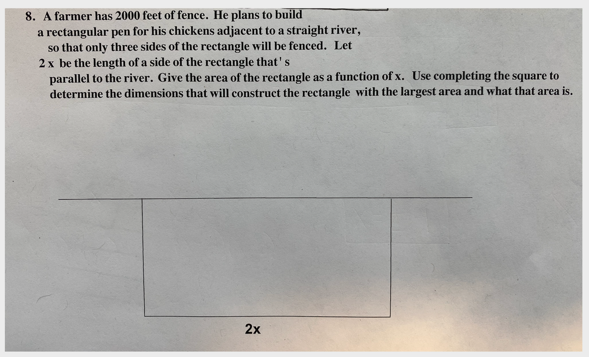 8. A farmer has 2000 feet of fence. He plans to build
a rectangular pen for his chickens adjacent to a straight river,
so that only three sides of the rectangle will be fenced. Let
2 x be the length of a side of the rectangle that's
parallel to the river. Give the area of the rectangle as a function of x. Use completing the square to
determine the dimensions that will construct the rectangle with the largest area and what that area is.
2x
