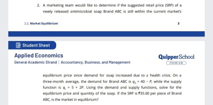 2. A marketing team would like to determine if the suggested retail price (SRP) of a
newly released antimicrobial soap Brand ABC is still within the current market's
2.2. Market Equilibrium
E Student Sheet
Applied Economics
General Academic Strand | Accountancy, Business, and Management
QuipperSchool
PREMIUM
equilibrium price since demand for soap increased due to a health crisis. On a
three-month average, the demand for Brand ABC is q, = 40 - P, while the supply
function is q, = 5 + 2P. Using the demand and supply functions, solve for the
equilibrium price and quantity of the soap. If the SRP is P35.00 per piece of Brand
ABC, is the market in equilibrium?
