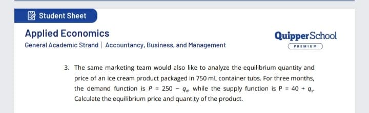 E Student Sheet
Applied Economics
QuipperSchool
General Academic Strand | Accountancy, Business, and Management
PREMIUM
3. The same marketing team would also like to analyze the equilibrium quantity and
price of an ice cream product packaged in 750 ml container tubs. For three months,
the demand function is P = 250 - q, while the supply function is P = 40 + q,
Calculate the equilibrium price and quantity of the product.
