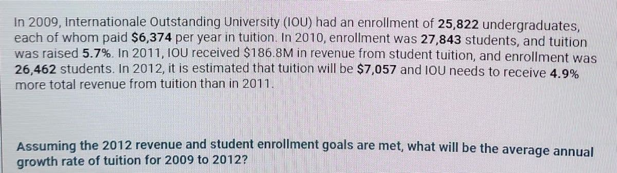 In 2009, Internationale Outstanding University (IOU) had an enrollment of 25,822 undergraduates,
each of whom paid $6,374 per year in tuition. In 2010, enrollment was 27,843 students, and tuition
was raised 5.7%. In 2011, IOU received $186.8M in revenue from student tuition, and enrollment was
26,462 students. In 2012, it is estimated that tuition will be $7,057 and IOU needs to receive 4.9%
more total revenue from tuition than in 2011.
Assuming the 2012 revenue and student enrollment goals are met, what will be the average annual
growth rate of tuition for 2009 to 2012?