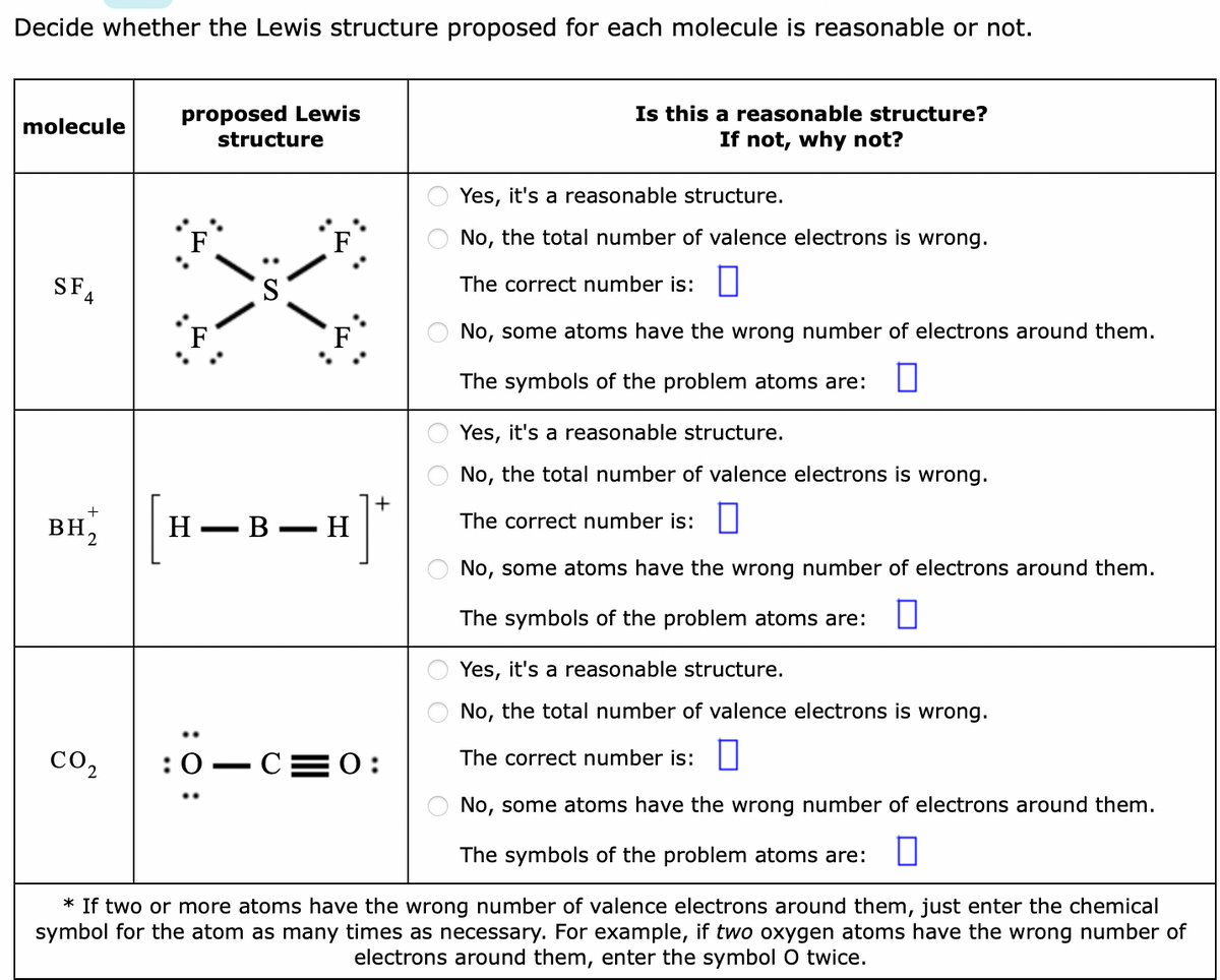 Decide whether the Lewis structure proposed for each molecule is reasonable or not.
Is this a reasonable structure?
If not, why not?
proposed Lewis
molecule
structure
Yes, it's a reasonable structure.
F
F
No, the total number of valence electrons is wrong.
SFA
The correct number is:
F
No, some atoms have the wrong number of electrons around them.
The symbols of the problem atoms are:
Yes, it's a reasonable structure.
No, the total number of valence electrons is wrong.
+
BH,
H
— В — Н
The correct number is:
-
2
No, some atoms have the wrong number of electrons around them.
The symbols of the problem atoms are:
Yes, it's a reasonable structure.
No, the total number of valence electrons is wrong.
co2
:0 — С—0:
The correct number is:
No, some atoms have the wrong number of electrons around them.
The symbols of the problem atoms are:
* If two or more atoms have the wrong number of valence electrons around them, just enter the chemical
symbol for the atom as many times as necessary. For example, if two oxygen atoms have the wrong number of
electrons around them, enter the symbol O twice.
