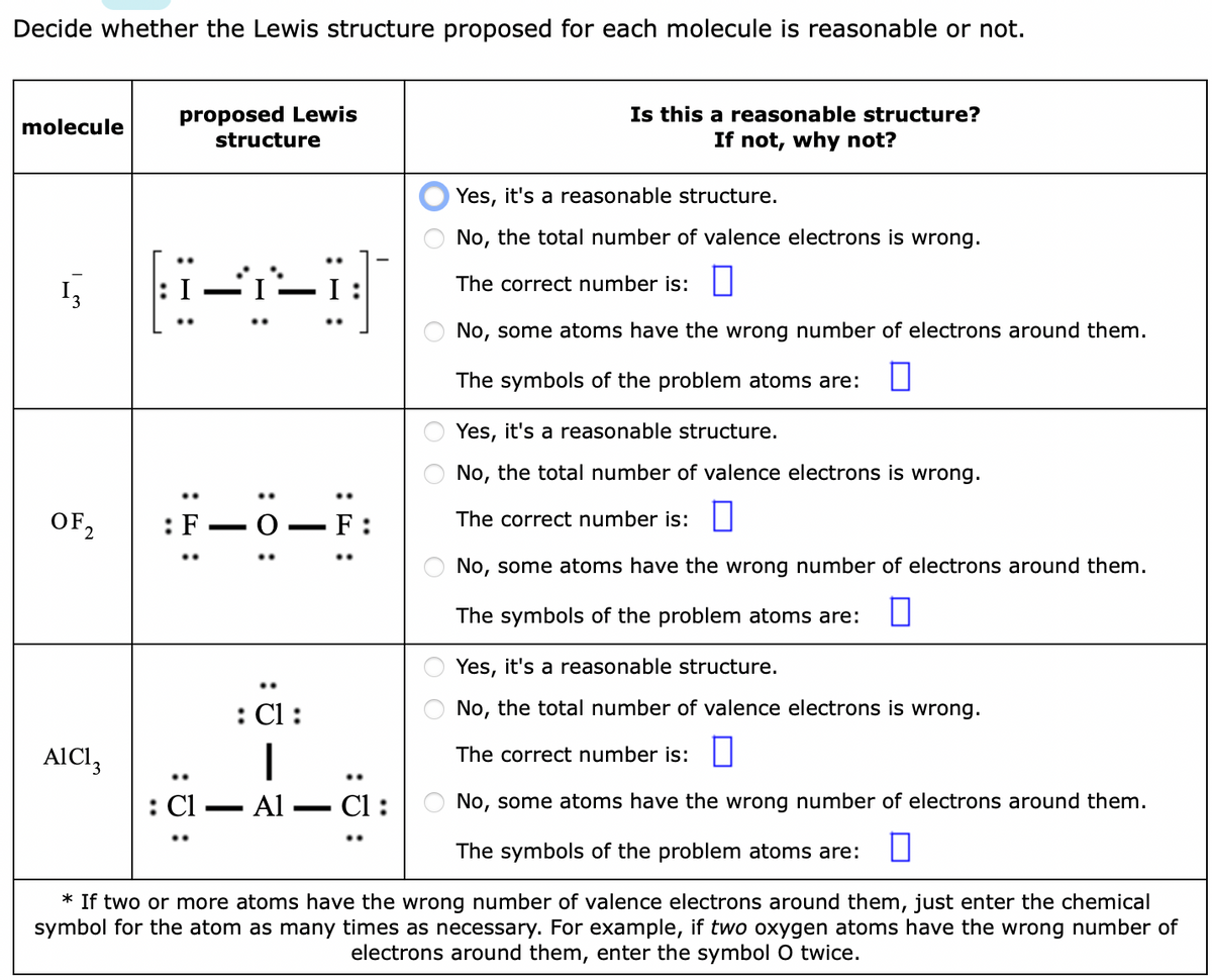 Decide whether the Lewis structure proposed for each molecule is reasonable or not.
Is this a reasonable structure?
If not, why not?
proposed Lewis
molecule
structure
Yes, it's a reasonable structure.
No, the total number of valence electrons is wrong.
The correct number is: ||
No, some atoms have the wrong number of electrons around them.
The symbols of the problem atoms are:
Yes, it's a reasonable structure.
No, the total number of valence electrons is wrong.
OF,
:F-O
F :
The correct number is:||
No, some atoms have the wrong number of electrons around them.
The symbols of the problem atoms are:
Yes, it's a reasonable structure.
: Cl:
No, the total number of valence electrons is wrong.
AICI,
The correct number is:
: Cl
Al
- Cl :
No, some atoms have the wrong number of electrons around them.
-
The symbols of the problem atoms are:
* If two or more atoms have the wrong number of valence electrons around them, just enter the chemical
symbol for the atom as many times as necessary. For example, if two oxygen atoms have the wrong number of
electrons around them, enter the symbol O twice.
:0 :
