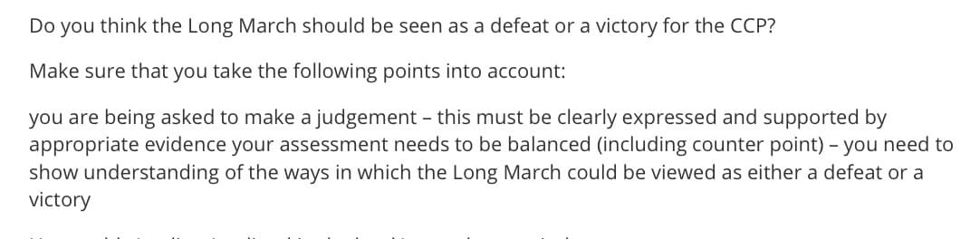 Do you think the Long March should be seen as a defeat or a victory for the CCP?
Make sure that you take the following points into account:
you are being asked to make a judgement - this must be clearly expressed and supported by
appropriate evidence your assessment needs to be balanced (including counter point) - you need to
show understanding of the ways in which the Long March could be viewed as either a defeat or a
victory