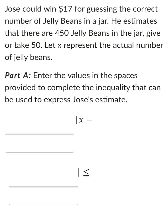 Jose could win $17 for guessing the correct
number of Jelly Beans in a jar. He estimates
that there are 450 Jelly Beans in the jar, give
or take 50. Let x represent the actual number
of jelly beans.
Part A: Enter the values in the spaces
provided to complete the inequality that can
be used to express Jose's estimate.
|x –
VI
