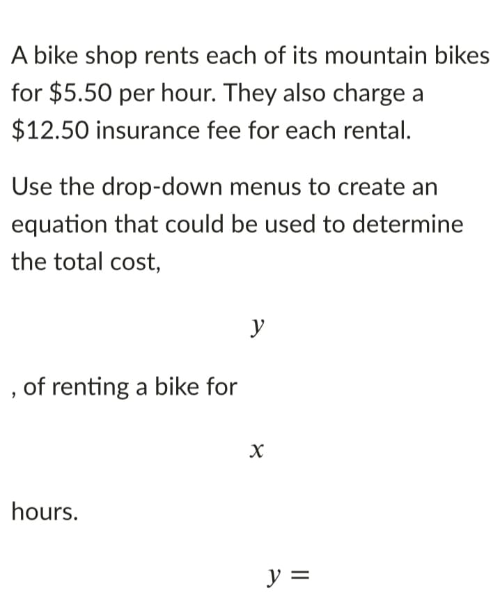 A bike shop rents each of its mountain bikes
for $5.50 per hour. They also charge a
$12.50 insurance fee for each rental.
Use the drop-down menus to create an
equation that could be used to determine
the total cost,
y
of renting a bike for
hours.
y =
%D
