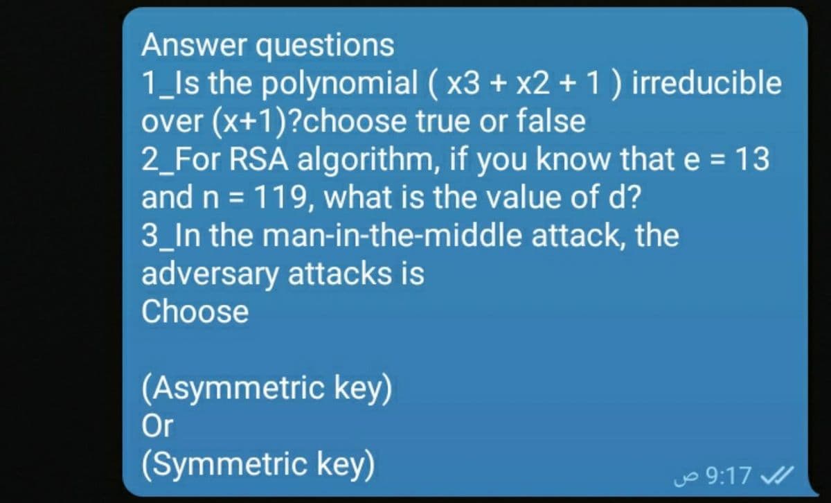 Answer questions
1_ls the polynomial ( x3 + x2 + 1) irreducible
over (x+1)?choose true or false
2_For RSA algorithm, if you know that e = 13
and n = 119, what is the value of d?
3_In the man-in-the-middle attack, the
adversary attacks is
Choose
(Asymmetric key)
Or
(Symmetric key)
o 9:17
