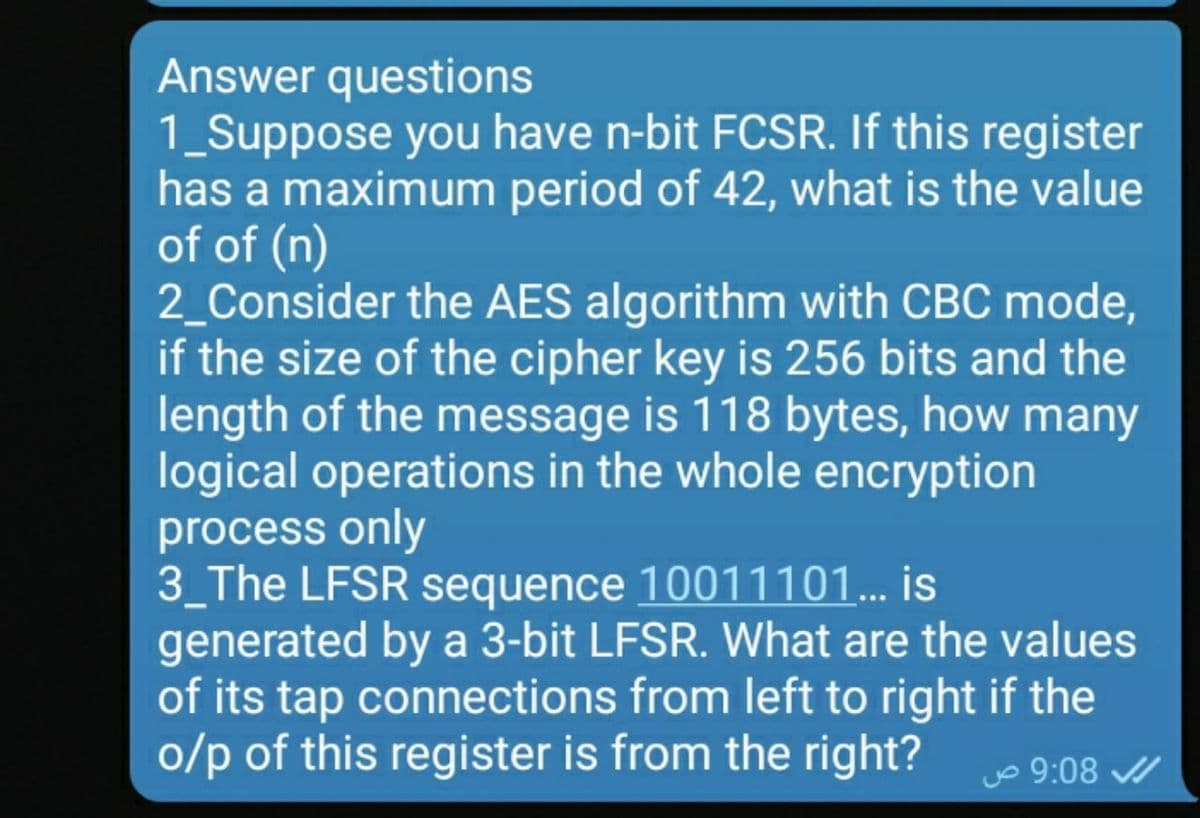 Answer questions
1_Suppose you have n-bit FCSR. If this register
has a maximum period of 42, what is the value
of of (n)
2_Consider the AES algorithm with CBC mode,
if the size of the cipher key is 256 bits and the
length of the message is 118 bytes, how many
logical operations in the whole encryption
process only
3_The LFSR sequence 10011101.. is
generated by a 3-bit LFSR. What are the values
of its tap connections from left to right if the
o/p of this register is from the right? 9:08 /
