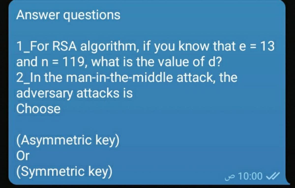 Answer questions
1_For RSA algorithm, if you know that e = 13
and n = 119, what is the value of d?
2_In the man-in-the-middle attack, the
adversary attacks is
Choose
(Asymmetric key)
Or
(Symmetric key)
o 10:00
