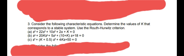 3. Consider the following characteristic equations. Determine the values of K that
corresponds to a stable system. Use the Routh-Hurwitz criterion.
(a) s+ 22s' + 10s² + 2s + K = 0
(b) s+ 20KS+ 5s² + (10+K) s+18 = 0
(c) s' + (K + 0.5) s* + 4Ks+50 = 0
eider the folle
