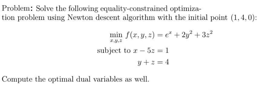 Problem: Solve the following equality-constrained
optimiza-
tion problem using Newton descent algorithm with the initial point (1,4,0):
min f(x, y, z) = e² + 2y² + 3z²
x,y,z
subject to x - 5z = 1
y+z=4
Compute the optimal dual variables as well.