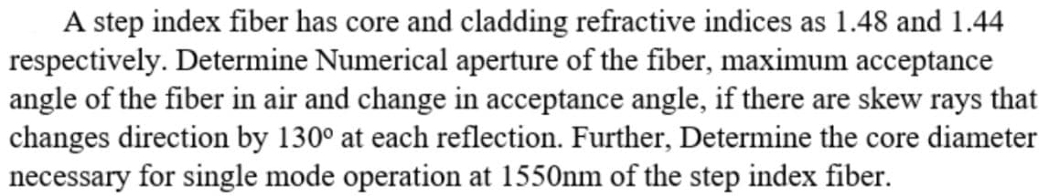 A step index fiber has core and cladding refractive indices as 1.48 and 1.44
respectively. Determine Numerical aperture of the fiber, maximum acceptance
angle of the fiber in air and change in acceptance angle, if there are skew rays that
changes direction by 130° at each reflection. Further, Determine the core diameter
necessary for single mode operation at 1550nm of the step index fiber.
