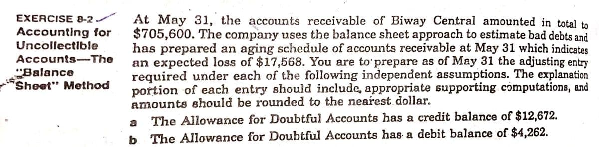 EXERCISE 8-2
At May 31, the accounts receivable of Biway Central amounted in total to
$705,600. The company uses the balance sheet approach to estimate bad debts and
has prepared an aging schedule of accounts receivable at May 31 which indicates
an expected loss of $17,568. You are to' prepare as of May 31 the adjusting entry
required under each of the following independent assumptions. The explanation
portion of each entry should include, appropriate supporting computations, and
amounts should be rounded to the nearest. dollar.
Accounting for
Uncollectible
Accounts--The
"Balance
Sheet" Method
a
The Allowance for Doubtful Accounts has a credit balance of $12,672.
b
b The Allowance for Doubtful Accounts has a debit balance of $4,262.
