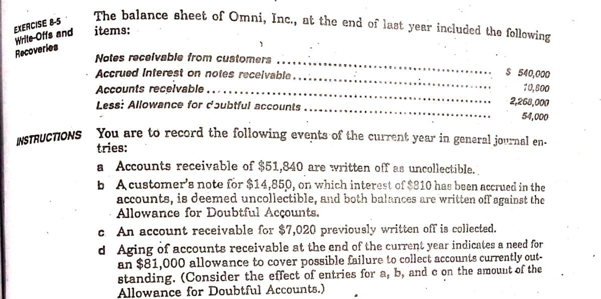 The balance sheet of Omni, Inc., at the end of last year included the following
EXERCISE 8-5
Write-Offs and
Recoverles
items:
Notes receivable from cusfomers
Accrued Interest on notes receivable.
.. . . A
.... .
$ 540,000
10,600
Accounts recelvable
Less: Allowance for dɔubtful accountS
....
... . .. . c
2,268,000
54,000
uSTRUCTIONS You are to record the following events of the current year in general journal en-
tries:
a Accounts receivable of $51,840 are vritten off as uncollectible.
b A customner's note for $14,850, on which interest of $810 has been accrued in the
accounts, is deemed uncollectible, and both balances are written off against the
Allowance for Doubtful Acçounts.
c An account receivable for $7,020 previously written off is collected.
d Aging of accounts receivable at the end of the current year indicates a need for
an $81,000 allowance to cover possible £ailure to collect accounts currently out-
standing. (Consider the effect of entries for a, b, and e on the amount of the
Allowance for Doubtful Accounts.)
