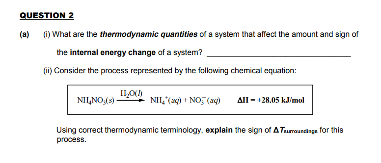 (1) What are the thermodynamic quantities of a system that affect the amount and sign of
the internal energy change of a system?
(ii) Consider the process represented by the following chemical equation:
H,O()
NH,NO3(s)·
NH,"(aq) + NO5(aq)
AH = +28.05 kJ/mol
Using correct thermodynamic terminology, explain the sign of A Tsurroundings for this
process.
