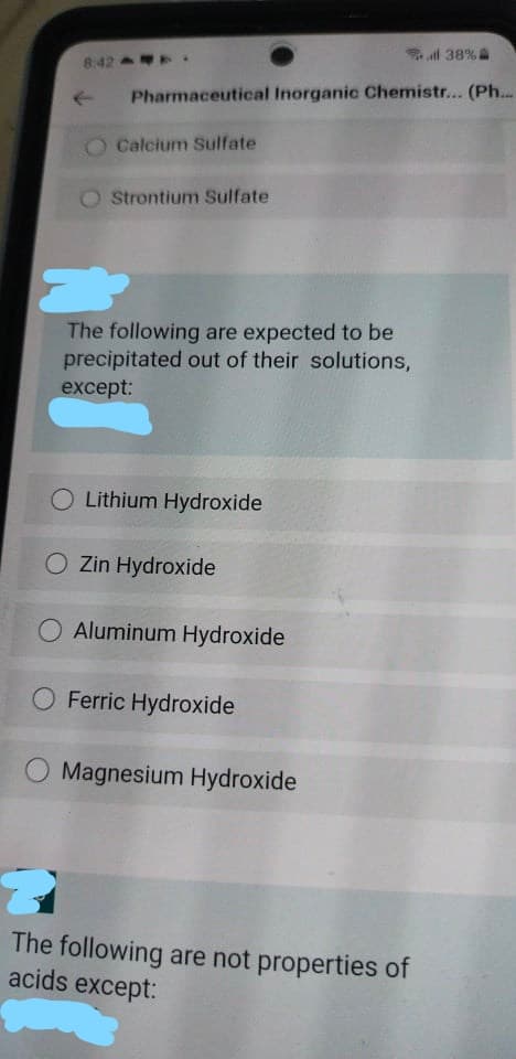 al 38%
8:42 .
Pharmaceutical Inorganic Chemistr... (Ph...
O Calcium Sulfate
O Strontium Sulfate
The following are expected to be
precipitated out of their solutions,
except:
Lithium Hydroxide
O Zin Hydroxide
O Aluminum Hydroxide
Ferric Hydroxide
O Magnesium Hydroxide
The following are not properties of
acids except:
