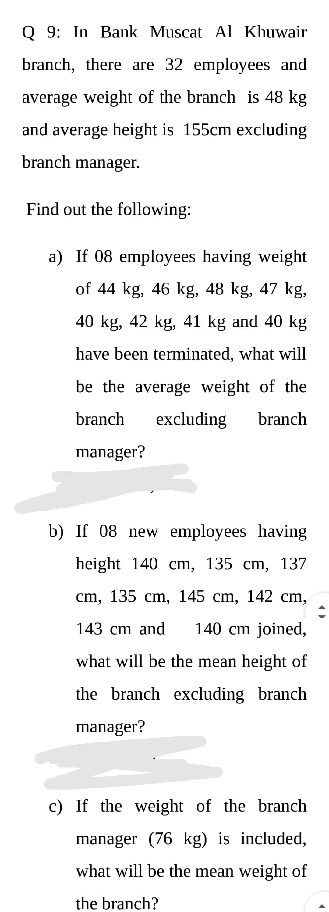Q 9: In Bank Muscat Al Khuwair
branch, there are 32 employees and
average weight of the branch is 48 kg
and average height is 155cm excluding
branch manager.
Find out the following:
a) If 08 employees having weight
of 44 kg, 46 kg, 48 kg, 47 kg,
40 kg, 42 kg, 41 kg and 40 kg
have been terminated, what will
be the average weight of the
branch
excluding
branch
manager?
b) If 08 new employees having
height 140 cm, 135 cm, 137
cm, 135 cm, 145 cm, 142 cm,
143 cm and
140 cm joined,
what will be the mean height of
the branch excluding branch
manager?
c) If the weight of the branch
manager (76 kg) is included,
what will be the mean weight of
the branch?
