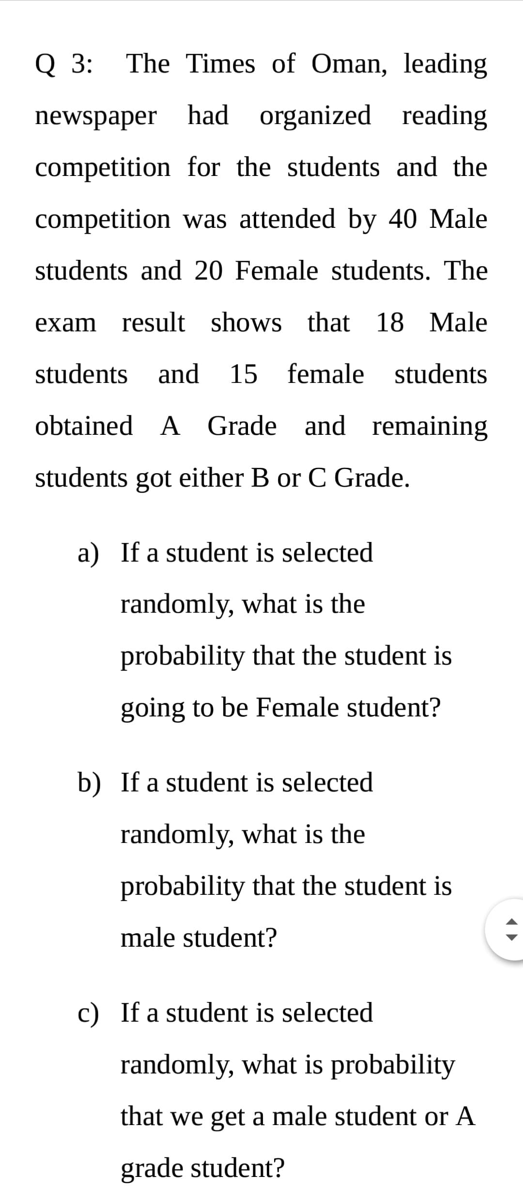 Q 3:
The Times of Oman, leading
newspaper had organized reading
competition for the students and the
competition was attended by 40 Male
students and 20 Female students. The
exam result shows that 18 Male
students and
15 female students
obtained A Grade and remaining
students got either B or C Grade.
a) If a student is selected
randomly, what is the
probability that the student is
going to be Female student?
b) If a student is selected
randomly, what is the
probability that the student is
male student?
c) If a student is selected
randomly, what is probability
that we get a male student or A
grade student?
