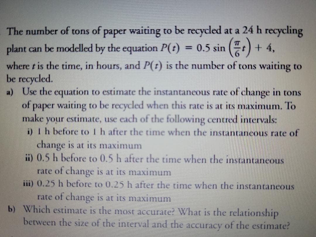 The number of tons of paper waiting to be recycled at a 24 h recycling
plant can be modelled by the equation P(t)
where t is the time, in hours, and P(t) is the number of tons waiting to
be recycled.
a) Use the equation to estimate the instantaneous rate of change in tons
of paper waiting to be recycled when this rate is at its maximum. To
make your estimate, use each of the following centred intervals:
i) Ih before to I h after the time when the instantaneous rate of
(등)
E:) + 4,
TT
= 0.5 sin
change is at its maximum
ii) 0.5 h before to 0.5 h after the time when the instantaneous
rate of change is at its maximum
iii) 0.25 h before to 0.25 h after the time when the instantaneous
rate of change is at its maximum
b) Which estimate is the most accurate? What is the relationship
between the size of the interval and the accuracy of the estimate?
