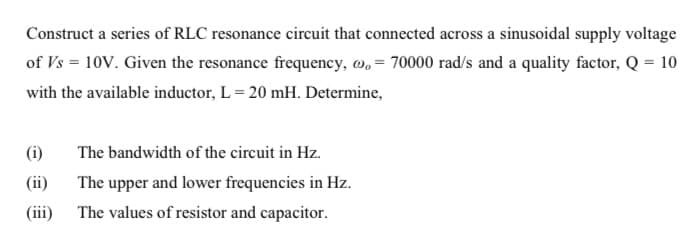 Construct a series of RLC resonance circuit that connected across a sinusoidal supply voltage
of Vs = 10V. Given the resonance frequency, w, = 70000 rad/s and a quality factor, Q = 10
with the available inductor, L = 20 mH. Determine,
(i)
The bandwidth of the circuit in Hz.
(ii)
The upper and lower frequencies in Hz.
(iii)
The values of resistor and capacitor.
