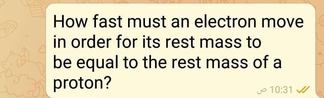 How fast must an electron move
in order for its rest mass to
be equal to the rest mass of a
proton?
jo 10:31
