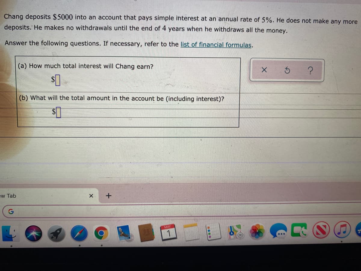 Chang deposits $5000 into an account that pays simple interest at an annual rate of 5%. He does not make any more
deposits. He makes no withdrawals until the end of 4 years when he withdraws all the money.
Answer the following questions. If necessary, refer to the list of financial formulas.
(a) How much total interest will Chang earn?
(b) What will the total amount in the account be (including interest)?
ew Tab
MAY
