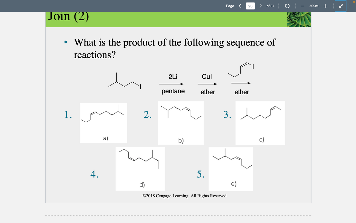 1.
4.
Join (2)
• What is the product of the following sequence of
reactions?
a)
2.
d)
2Li
pentane
b)
Cul
ether
Page <
5.
3.
©2018 Cengage Learning. All Rights Reserved.
23
ether
e)
> of 37
ZOOM +