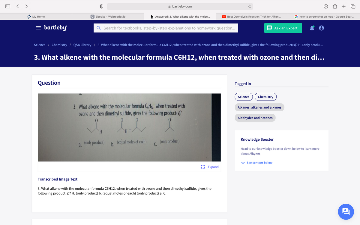 bartleby.com
My Home
C Ebooks - Webreader.io
b Answered: 3. What alkene with the molec...
O Best Ozonolysis Reaction Trick for Alken...
G how to screenshot on mac - Google Sear...
= bartleby
Search for textbooks, step-by-step explanations to homework question...
Ask an Expert
Science / Chemistry / Q&A Library / 3. What alkene with the molecular formula C6H12, when treated with ozone and then dimethyl sulfide, gives the following product(s)? H. (only produ...
3. What alkene with the molecular formula C6H12, when treated with ozone and then di...
Question
Tagged in
Science
Chemistry
3. What alkene with the molecular formula C,H,2, when treated with
ozone and then dimethyl sulfide, gives the following product(s)?
Alkanes, alkenes and alkynes
Aldehydes and Ketones
H.
+ H.
Knowledge Booster
(only product)
b.
b (equal moles of each)
C.
(only product)
a.
Head to our knowledge booster down below to learn more
about Alkynes
See content below
L. Expand
Transcribed Image Text
3. What alkene with the molecular formula C6H12, when treated with ozone and then dimethyl sulfide, gives the
following product(s)? H. (only product) b. (equal moles of each) (only product) a. C.
